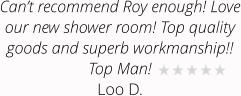 Can’t recommend Roy enough! Love our new shower room! Top quality goods and superb workmanship!! Top Man! Loo D.